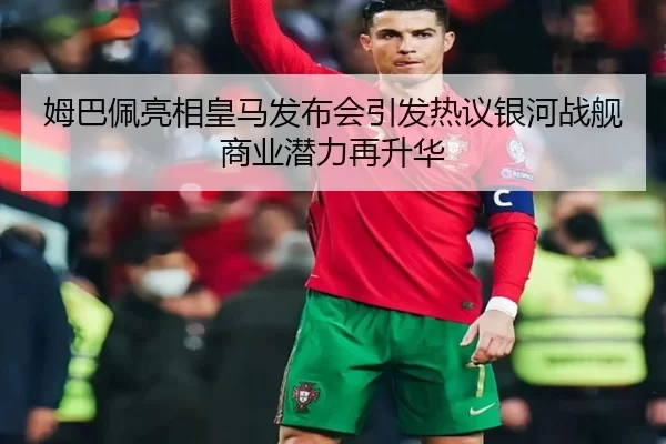 姆巴佩亮相皇马发布会引发热议银河战舰商业潜力再升华
